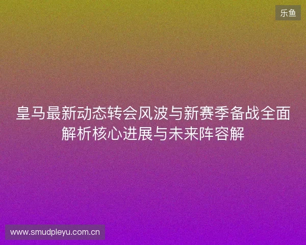 皇马最新动态转会风波与新赛季备战全面解析核心进展与未来阵容解
