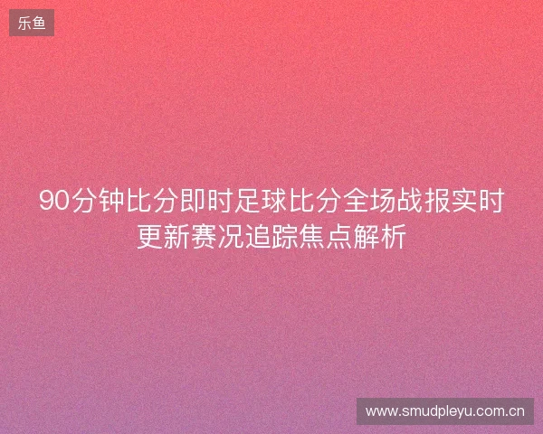 90分钟比分即时足球比分全场战报实时更新赛况追踪焦点解析