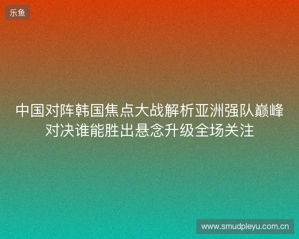 中国对阵韩国焦点大战解析亚洲强队巅峰对决谁能胜出悬念升级全场关注